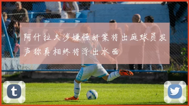 阿什拉夫涉嫌强奸案将出庭球员发声称真相终将浮出水面