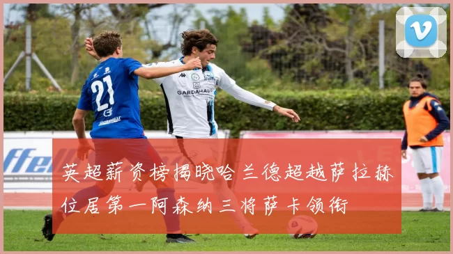 英超薪资榜揭晓哈兰德超越萨拉赫位居第一阿森纳三将萨卡领衔