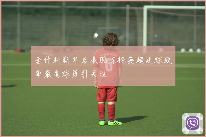舍什科新年后表现惊艳英超进球效率最高球员引关注