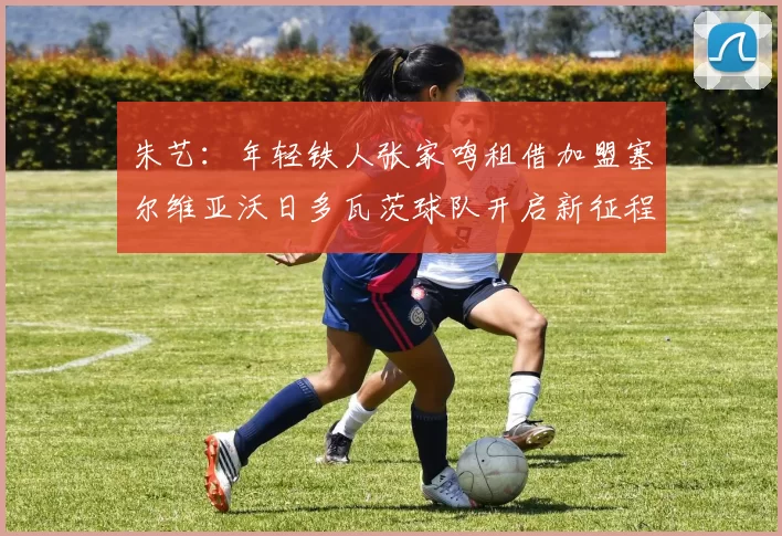 朱艺：年轻铁人张家鸣租借加盟塞尔维亚沃日多瓦茨球队开启新征程