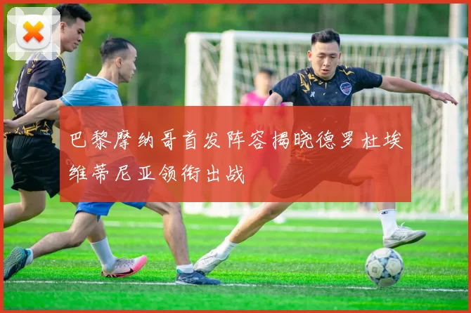 巴黎摩纳哥首发阵容揭晓德罗杜埃维蒂尼亚领衔出战