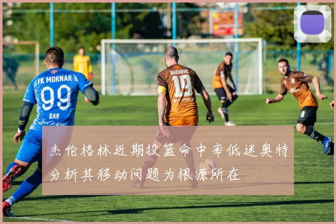 杰伦格林近期投篮命中率低迷奥特分析其移动问题为根源所在