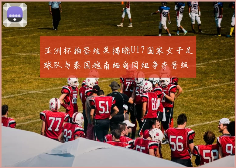 亚洲杯抽签结果揭晓U17国家女子足球队与泰国越南缅甸同组争夺晋级资格