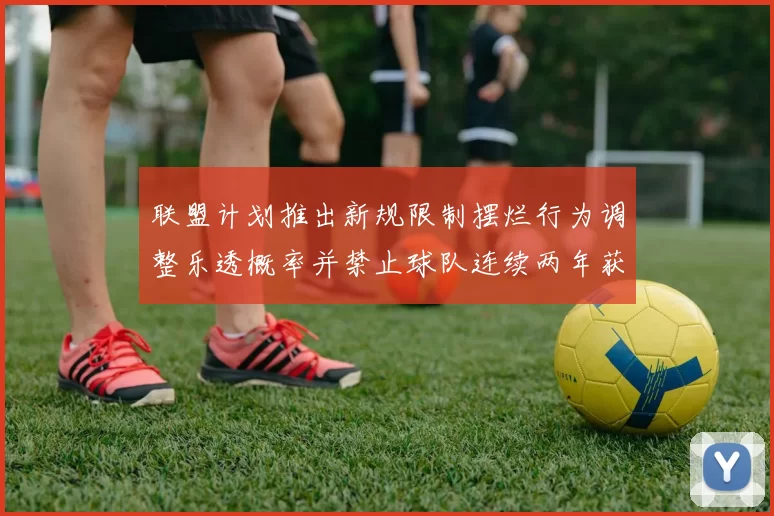 联盟计划推出新规限制摆烂行为调整乐透概率并禁止球队连续两年获得前四选秀权