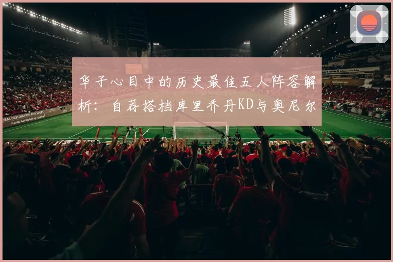 华子心目中的历史最佳五人阵容解析：自荐搭档库里乔丹KD与奥尼尔共襄盛举
