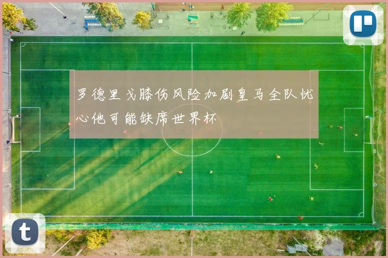 罗德里戈膝伤风险加剧皇马全队忧心他可能缺席世界杯
