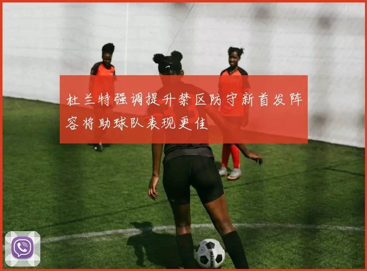 杜兰特强调提升禁区防守新首发阵容将助球队表现更佳