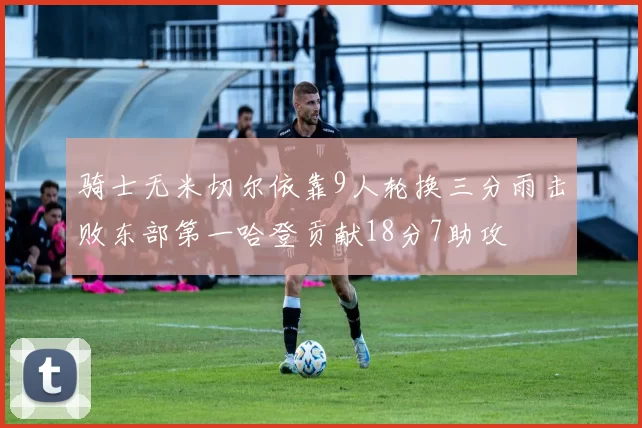 骑士无米切尔依靠9人轮换三分雨击败东部第一哈登贡献18分7助攻