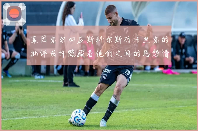 莱因克尔回应斯科尔斯对卡里克的批评或许隐藏着他们之间的恩怨情仇