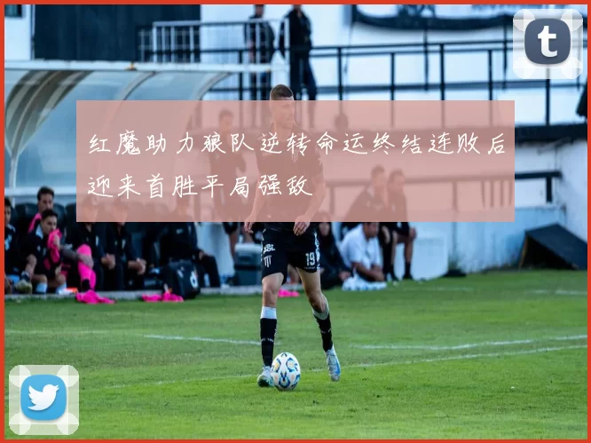 红魔助力狼队逆转命运终结连败后迎来首胜平局强敌