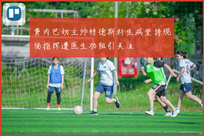 费内巴切主帅特德斯科生病坚持现场指挥遭医生劝阻引关注