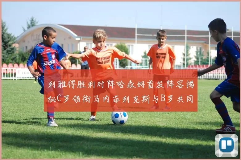 利雅得胜利对阵哈森姆首发阵容揭秘C罗领衔马内菲利克斯与B罗共同出战