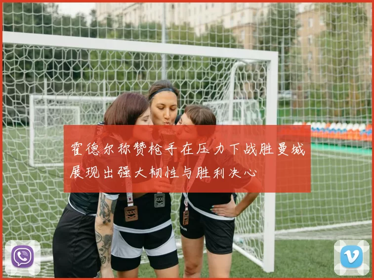 霍德尔称赞枪手在压力下战胜曼城展现出强大韧性与胜利决心