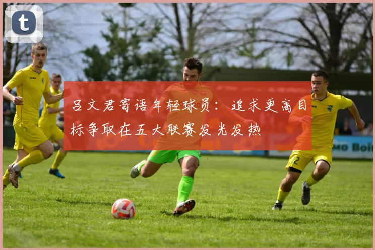 吕文君寄语年轻球员：追求更高目标争取在五大联赛发光发热