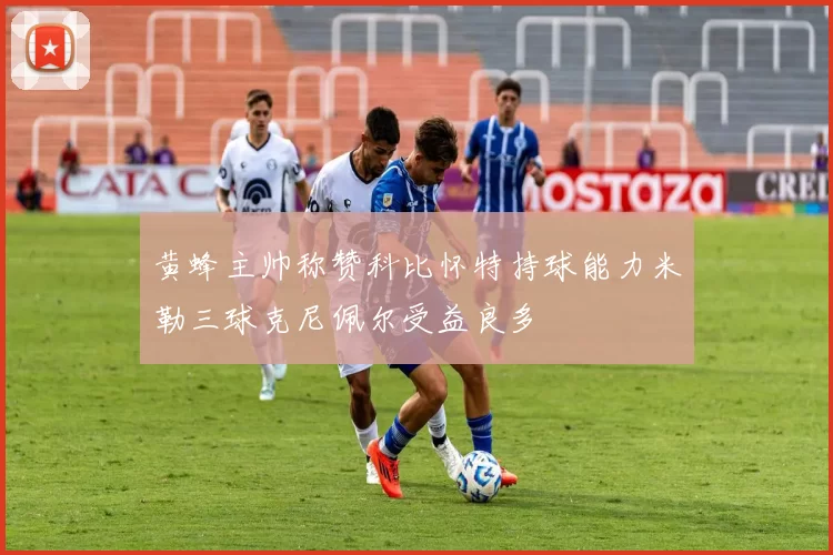 黄蜂主帅称赞科比怀特持球能力米勒三球克尼佩尔受益良多