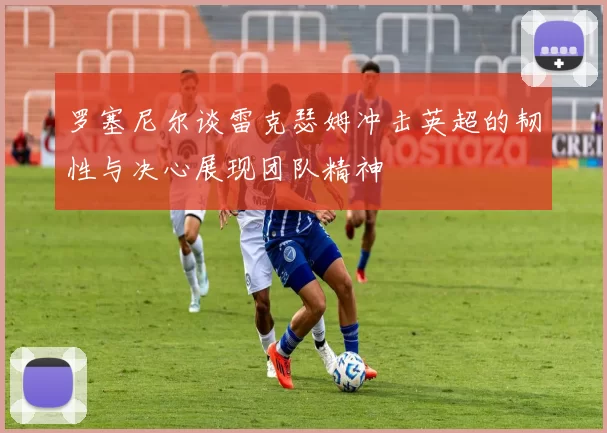 罗塞尼尔谈雷克瑟姆冲击英超的韧性与决心展现团队精神