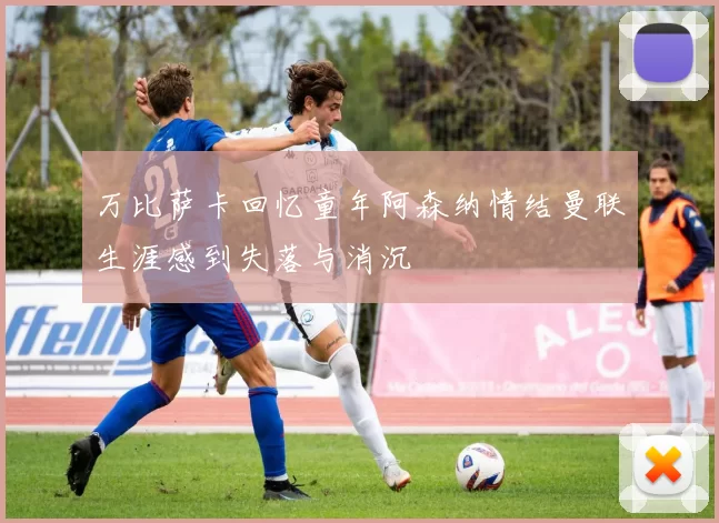万比萨卡回忆童年阿森纳情结曼联生涯感到失落与消沉