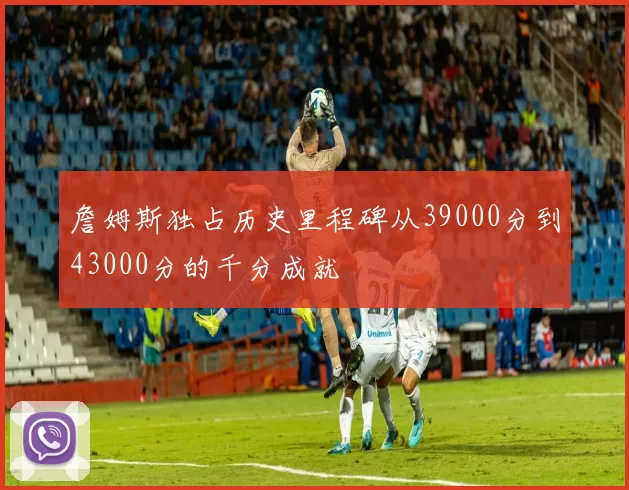 詹姆斯独占历史里程碑从39000分到43000分的千分成就