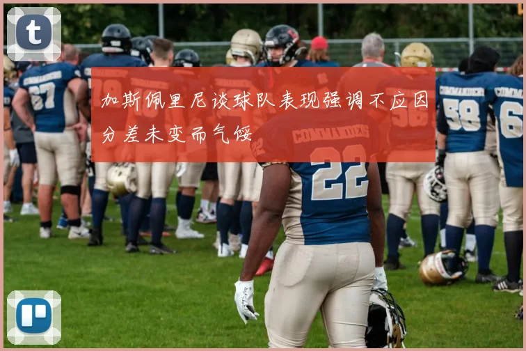 加斯佩里尼谈球队表现强调不应因分差未变而气馁