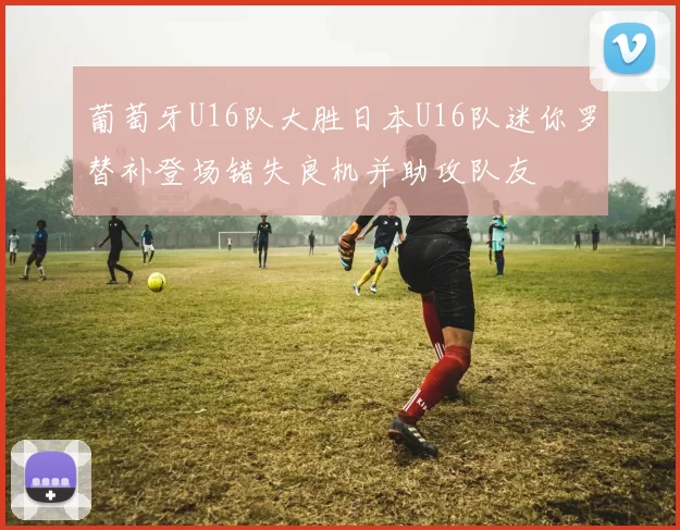 葡萄牙U16队大胜日本U16队迷你罗替补登场错失良机并助攻队友