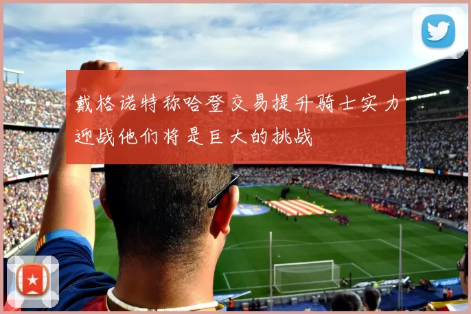戴格诺特称哈登交易提升骑士实力迎战他们将是巨大的挑战