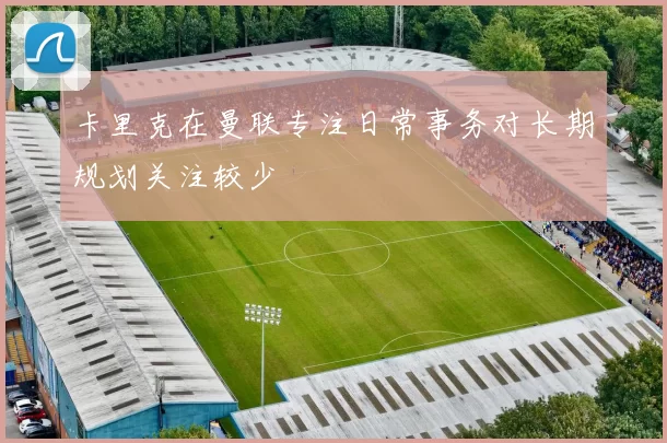 卡里克在曼联专注日常事务对长期规划关注较少