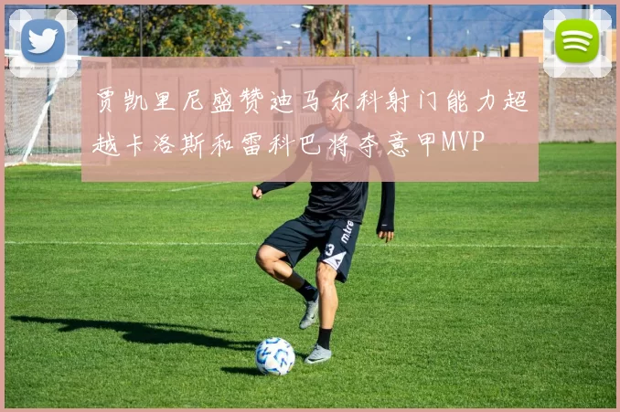 贾凯里尼盛赞迪马尔科射门能力超越卡洛斯和雷科巴将夺意甲MVP