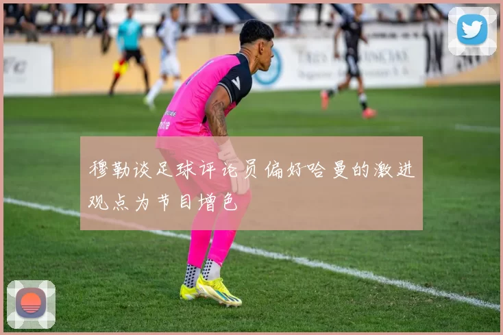 穆勒谈足球评论员偏好哈曼的激进观点为节目增色