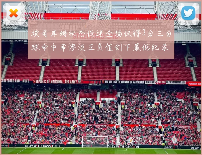 埃奇库姆状态低迷全场仅得3分三分球命中率惨淡正负值创下最低纪录
