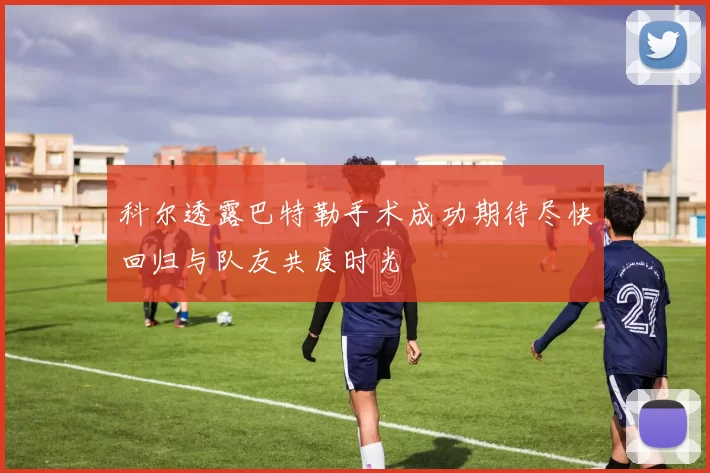 科尔透露巴特勒手术成功期待尽快回归与队友共度时光