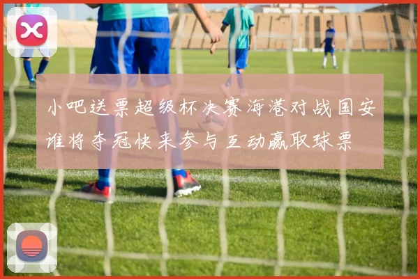 小吧送票超级杯决赛海港对战国安谁将夺冠快来参与互动赢取球票