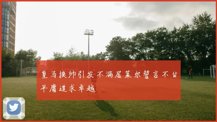 皇马换帅引发不满居莱尔誓言不甘平庸追求卓越