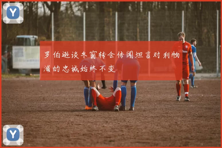罗伯逊谈冬窗转会传闻坦言对利物浦的忠诚始终不变